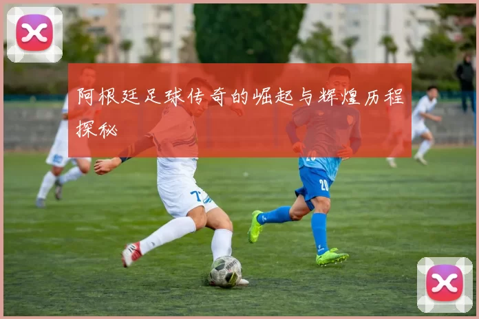 阿根廷足球传奇的崛起与辉煌历程探秘