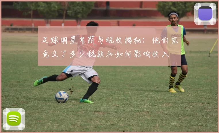 足球明星年薪与税收揭秘：他们究竟交了多少税款和如何影响收入