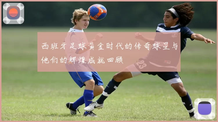 西班牙足球黄金时代的传奇球星与他们的辉煌成就回顾
