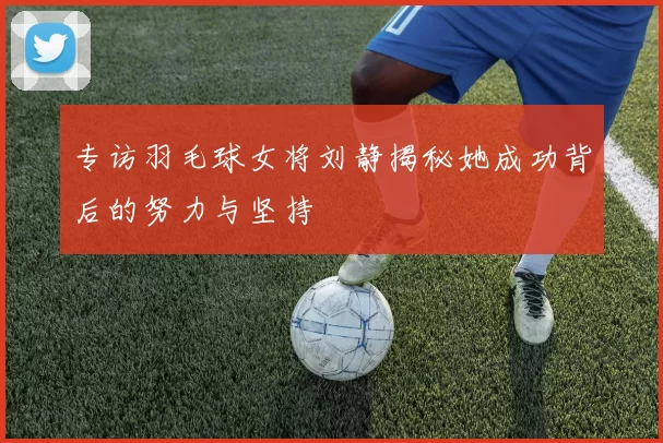 专访羽毛球女将刘静揭秘她成功背后的努力与坚持