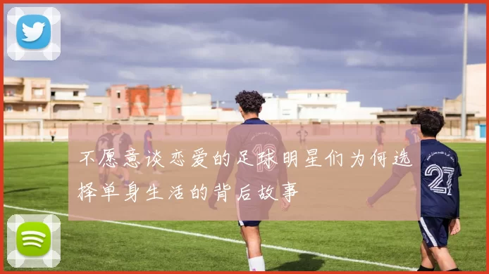 不愿意谈恋爱的足球明星们为何选择单身生活的背后故事