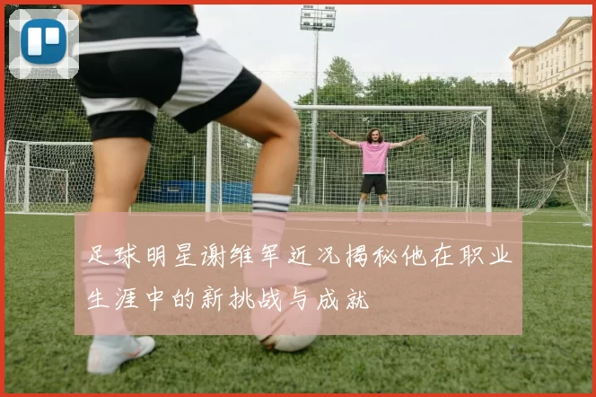 足球明星谢维军近况揭秘他在职业生涯中的新挑战与成就