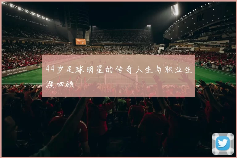 44岁足球明星的传奇人生与职业生涯回顾