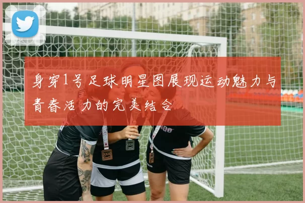 身穿1号足球明星图展现运动魅力与青春活力的完美结合