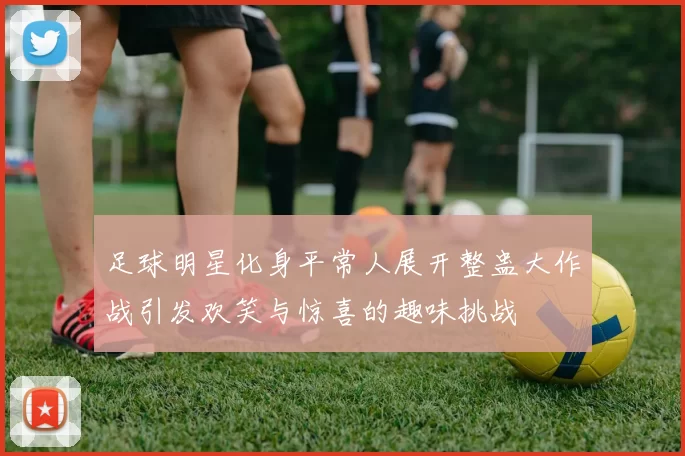 足球明星化身平常人展开整蛊大作战引发欢笑与惊喜的趣味挑战