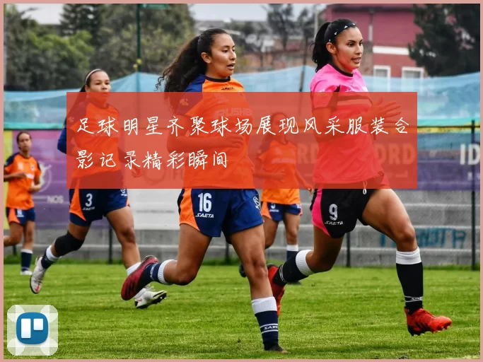 足球明星齐聚球场展现风采服装合影记录精彩瞬间