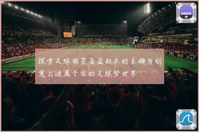 探索足球明星盲盒积木的乐趣与创意打造属于你的足球梦世界