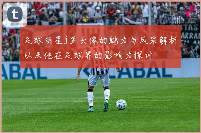 足球明星j罗头像的魅力与风采解析以及他在足球界的影响力探讨