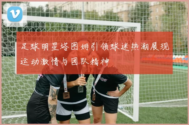 足球明星塔图姆引领球迷热潮展现运动激情与团队精神