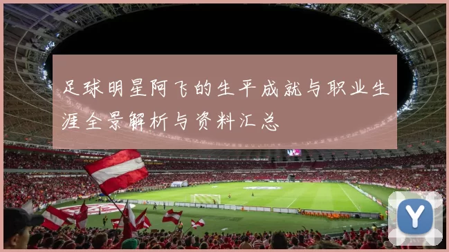 足球明星阿飞的生平成就与职业生涯全景解析与资料汇总