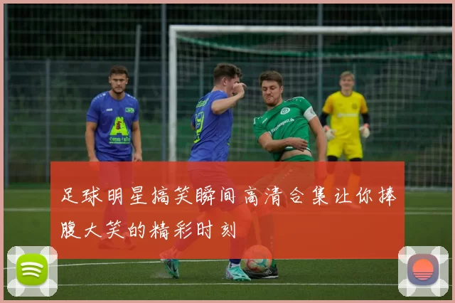 足球明星搞笑瞬间高清合集让你捧腹大笑的精彩时刻