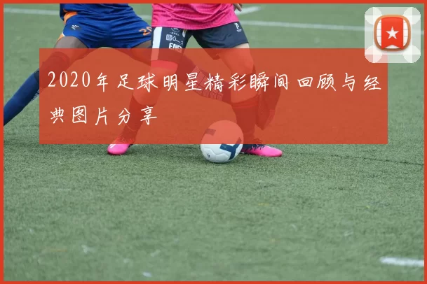 2020年足球明星精彩瞬间回顾与经典图片分享
