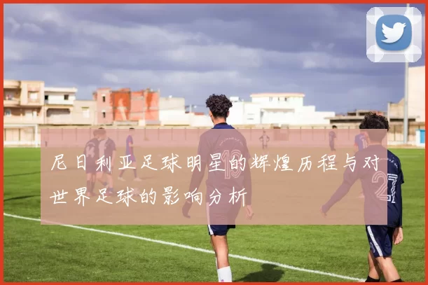 尼日利亚足球明星的辉煌历程与对世界足球的影响分析