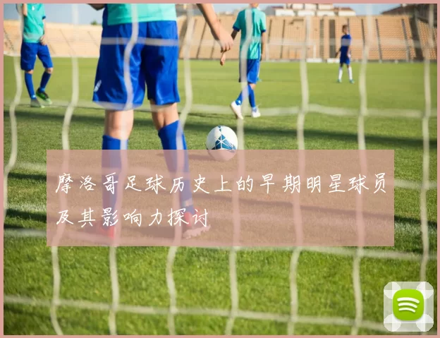 摩洛哥足球历史上的早期明星球员及其影响力探讨