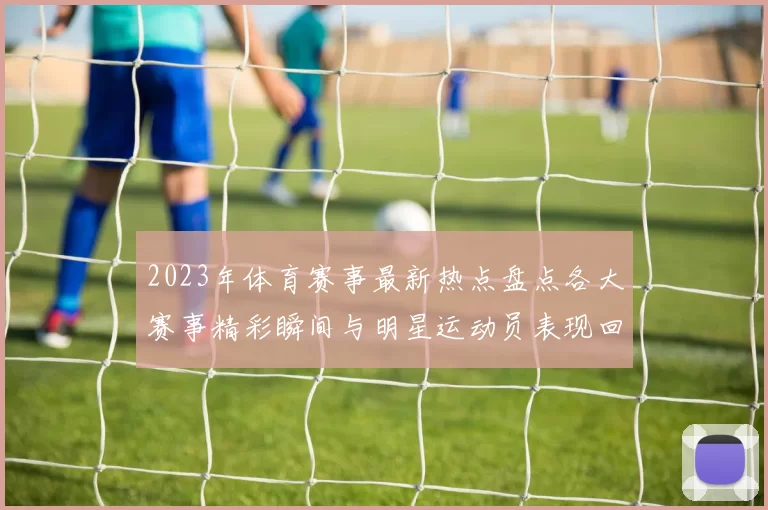 2023年体育赛事最新热点盘点各大赛事精彩瞬间与明星运动员表现回顾