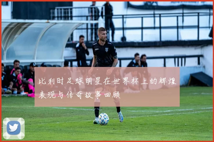 比利时足球明星在世界杯上的辉煌表现与传奇故事回顾