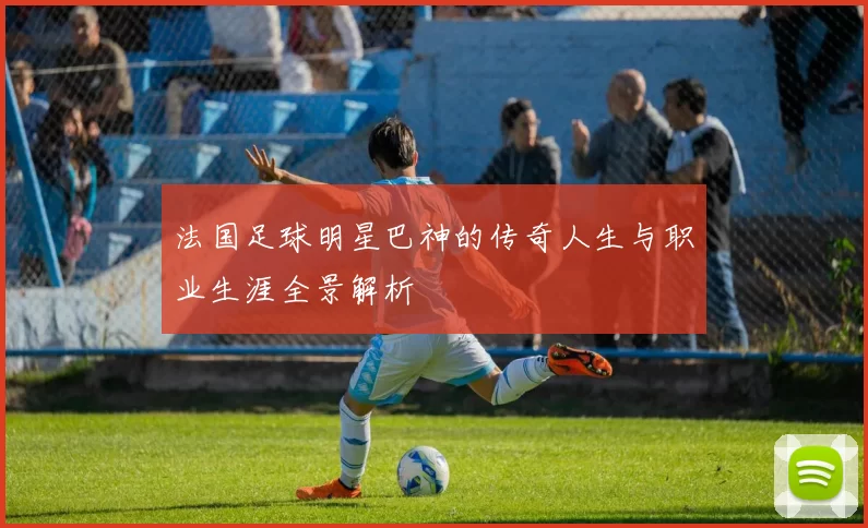 法国足球明星巴神的传奇人生与职业生涯全景解析