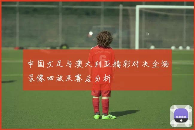 中国女足与澳大利亚精彩对决全场录像回放及赛后分析