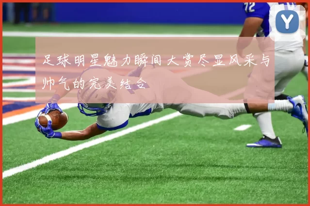 足球明星魅力瞬间大赏尽显风采与帅气的完美结合