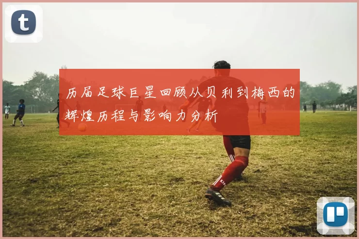 历届足球巨星回顾从贝利到梅西的辉煌历程与影响力分析