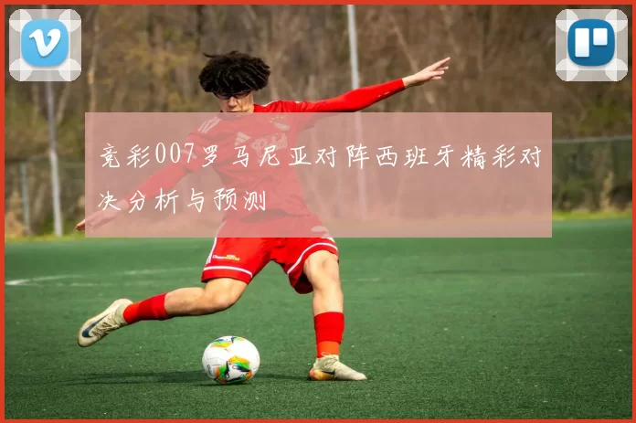 竞彩007罗马尼亚对阵西班牙精彩对决分析与预测