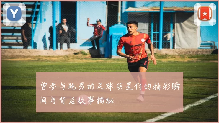 曾参与跑男的足球明星们的精彩瞬间与背后故事揭秘