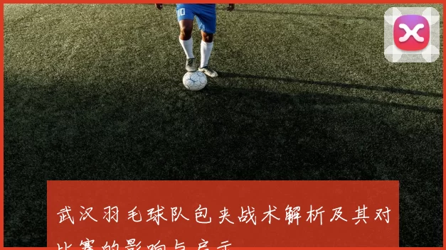 武汉羽毛球队包夹战术解析及其对比赛的影响与启示