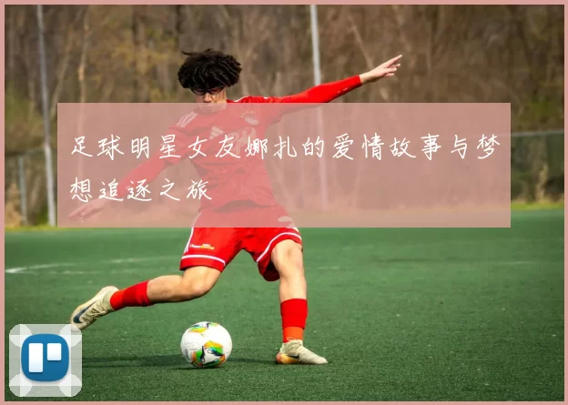 足球明星女友娜扎的爱情故事与梦想追逐之旅