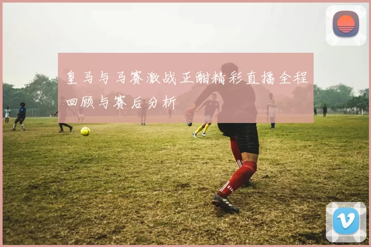 皇马与马赛激战正酣精彩直播全程回顾与赛后分析