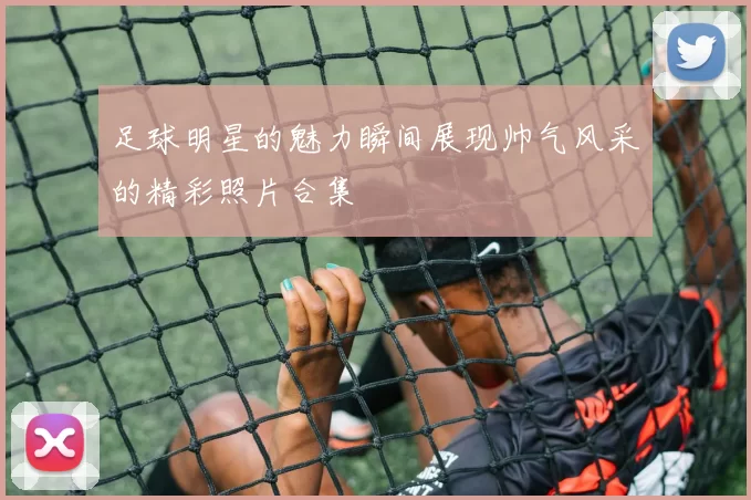 足球明星的魅力瞬间展现帅气风采的精彩照片合集