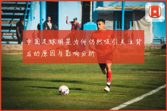 中国足球明星为何仍然吸引关注背后的原因与影响分析