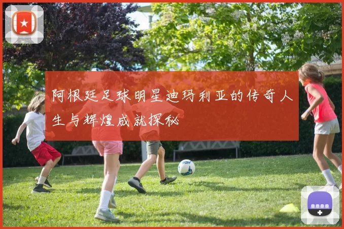 阿根廷足球明星迪玛利亚的传奇人生与辉煌成就探秘