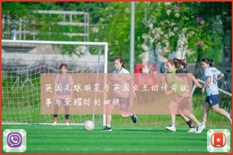 英国足球明星与英国女王的传奇故事与荣耀时刻回顾