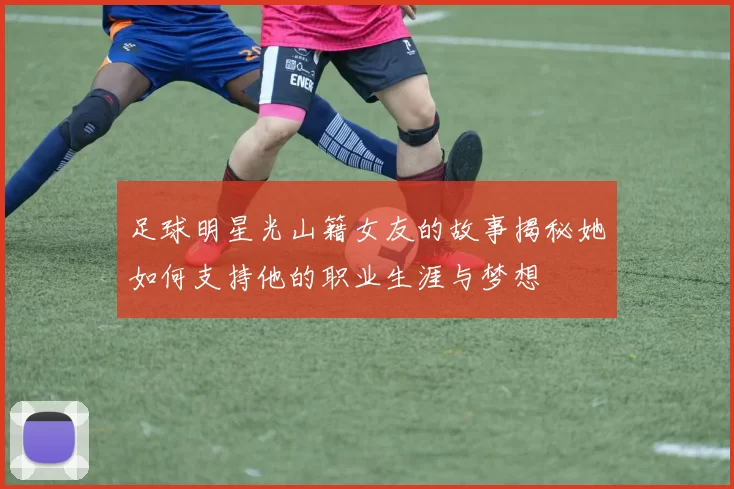 足球明星光山籍女友的故事揭秘她如何支持他的职业生涯与梦想