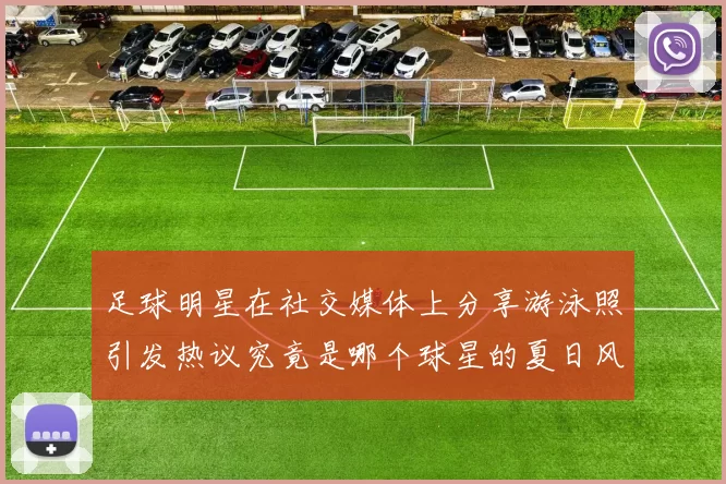 足球明星在社交媒体上分享游泳照引发热议究竟是哪个球星的夏日风情