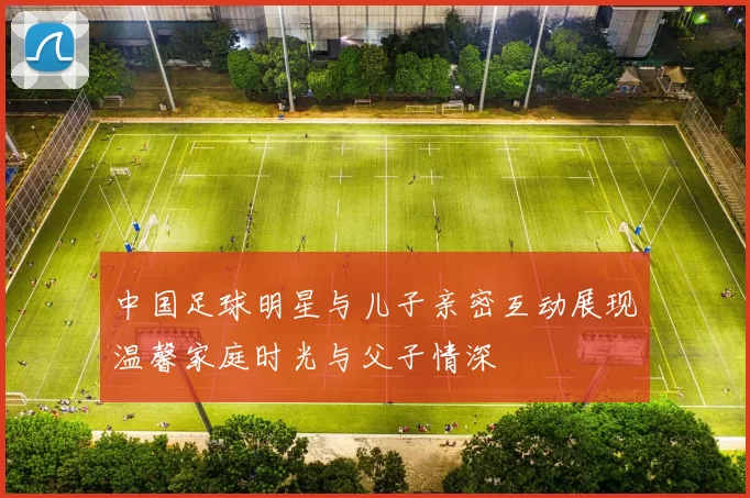 中国足球明星与儿子亲密互动展现温馨家庭时光与父子情深