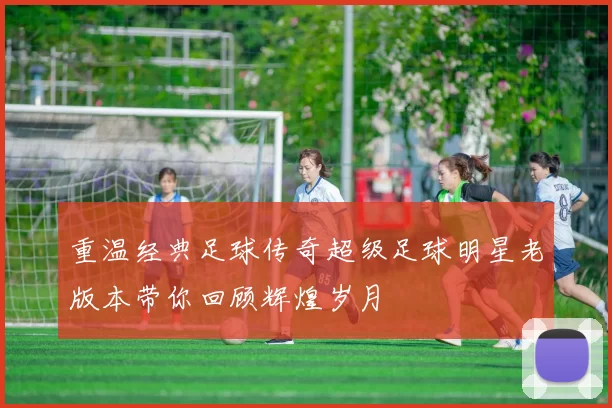 重温经典足球传奇超级足球明星老版本带你回顾辉煌岁月