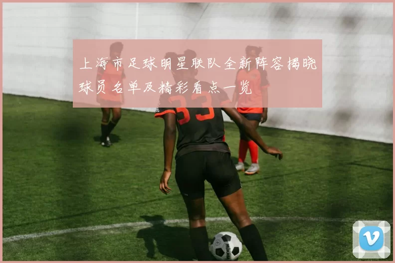 上海市足球明星联队全新阵容揭晓球员名单及精彩看点一览
