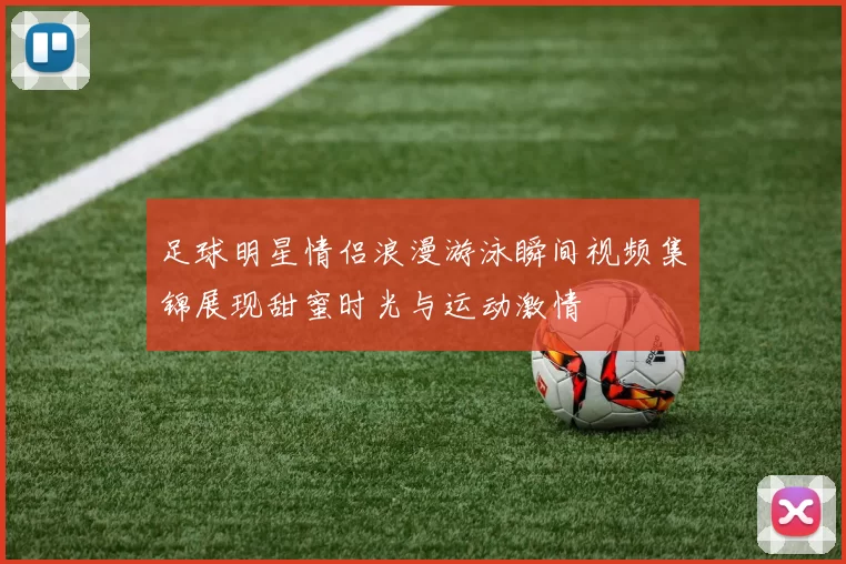 足球明星情侣浪漫游泳瞬间视频集锦展现甜蜜时光与运动激情