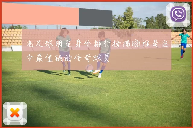 老足球明星身价排行榜揭晓谁是当今最值钱的传奇球员