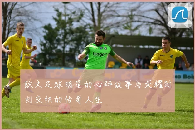 欧文足球明星的心碎故事与荣耀时刻交织的传奇人生