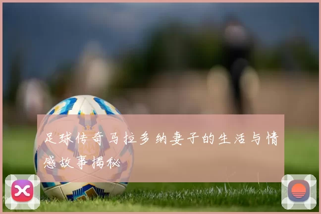 足球传奇马拉多纳妻子的生活与情感故事揭秘