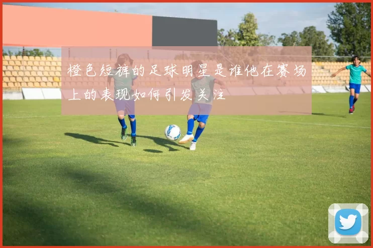 橙色短裤的足球明星是谁他在赛场上的表现如何引发关注