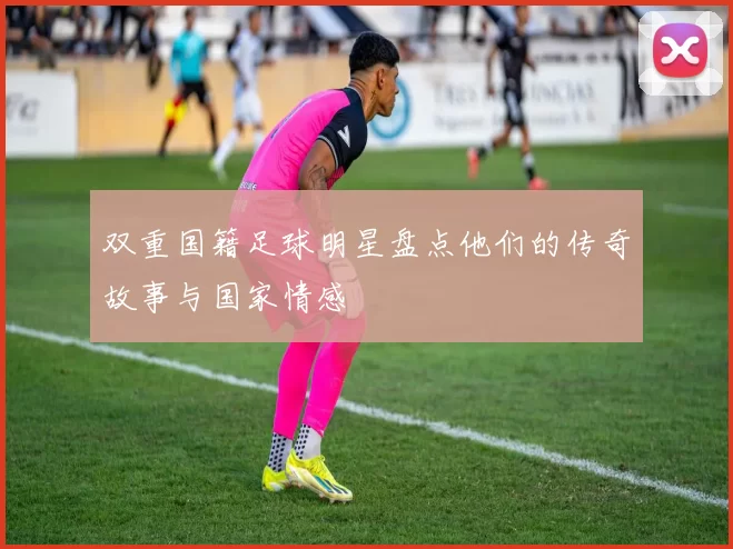 双重国籍足球明星盘点他们的传奇故事与国家情感