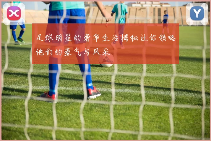 足球明星的奢华生活揭秘让你领略他们的豪气与风采