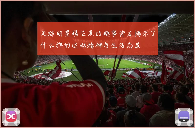 足球明星踢芒果的趣事背后揭示了什么样的运动精神与生活态度