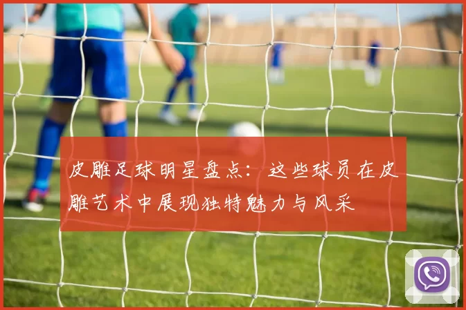 皮雕足球明星盘点：这些球员在皮雕艺术中展现独特魅力与风采