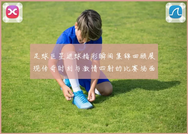 足球巨星进球精彩瞬间集锦回顾展现传奇时刻与激情四射的比赛场面
