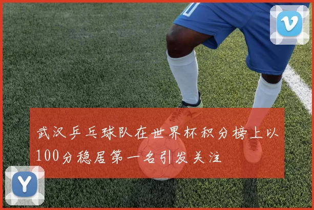 武汉乒乓球队在世界杯积分榜上以100分稳居第一名引发关注