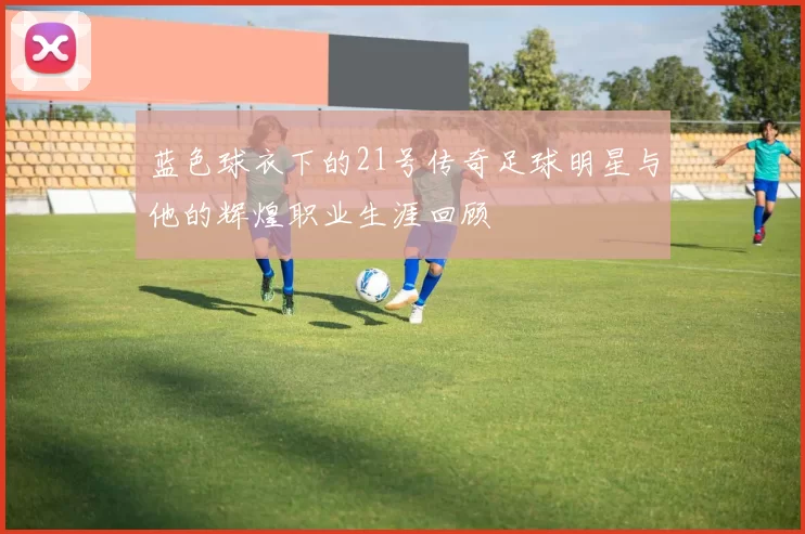 蓝色球衣下的21号传奇足球明星与他的辉煌职业生涯回顾